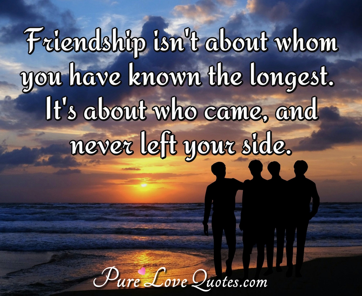 Friendship isn't about whom you have known the longest. It's about who came, and never left your side. - Anonymous