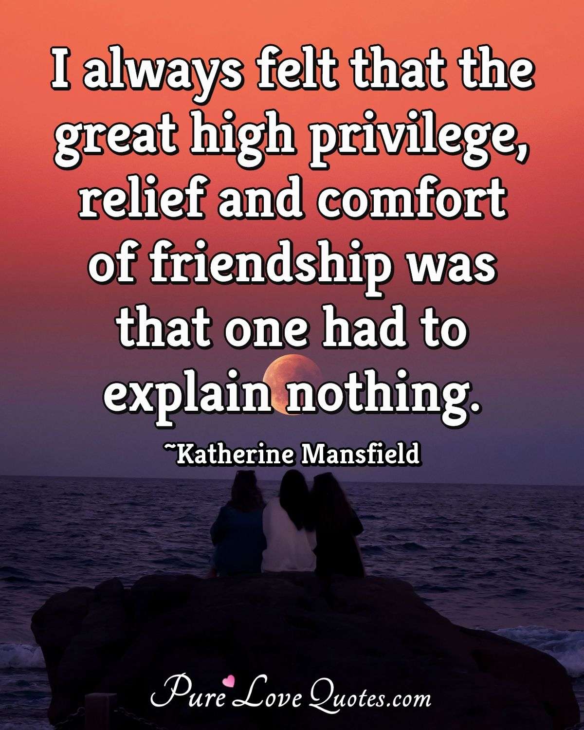 I always felt that the great high privilege, relief and comfort of friendship was that one had to explain nothing. - Katherine Mansfield