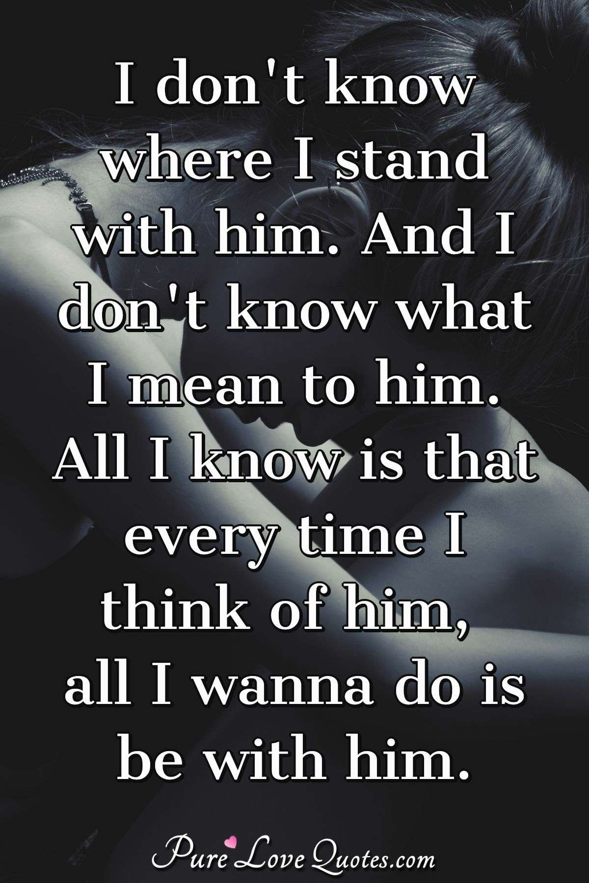 I don't know where I stand with him. And I don't know what I mean to him. All I know is that every time I think of him, all I wanna do is be with him. - Anonymous