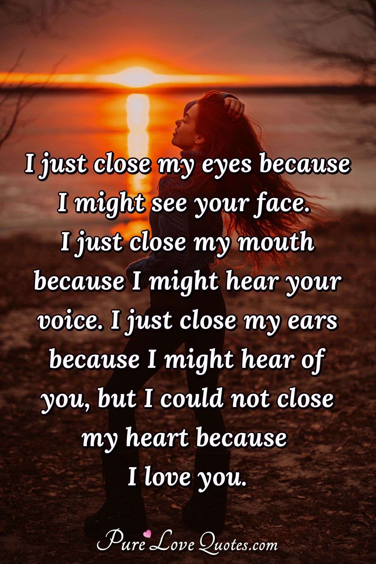 I just close my eyes because I might see your face. I just close my mouth because I might hear your voice. I just close my ears because I might hear of you, but I could not close my heart because I love you. - Anonymous