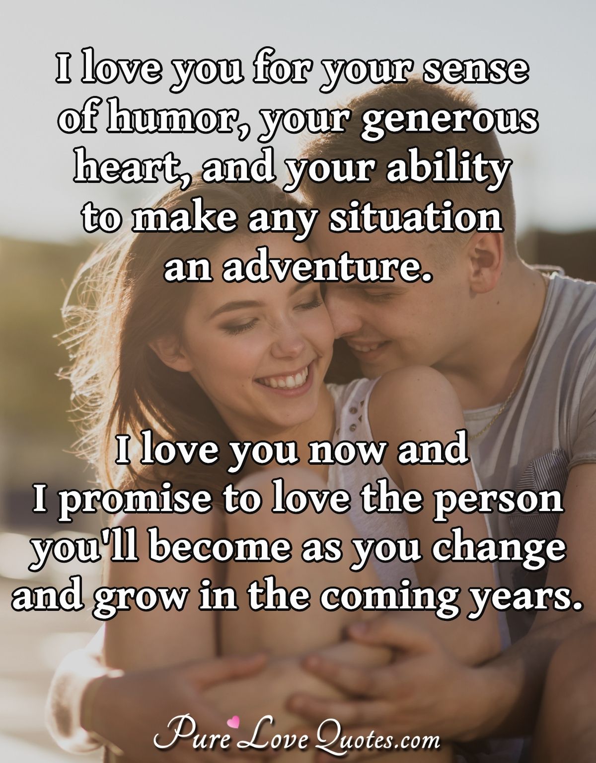 I love you for your sense of humor, your generous heart, and your ability to make any situation an adventure. I love you now and I promise to love the person you'll become as you change and grow in the coming years. - Anonymous
