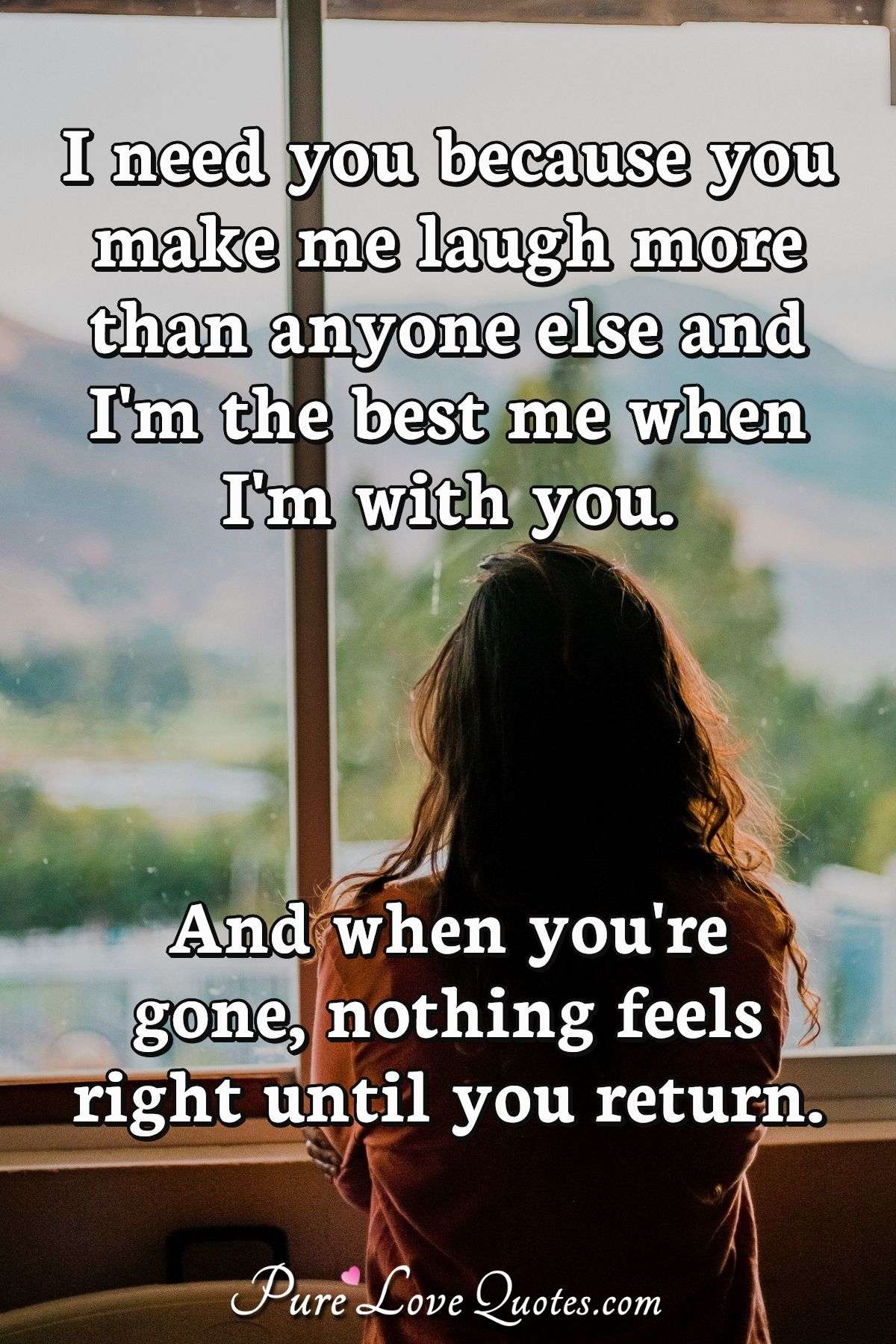 I need you because you make me laugh more than anyone else and I'm the best me when I'm with you. And when you're gone, nothing feels right until you return. - Anonymous