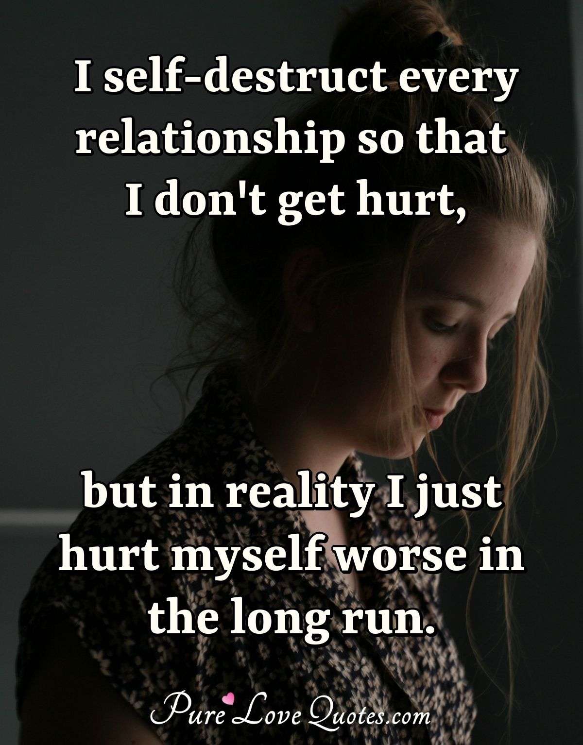 I self-destruct every relationship so that I don't get hurt, but in reality I just hurt myself worse in the long run. - Anonymous