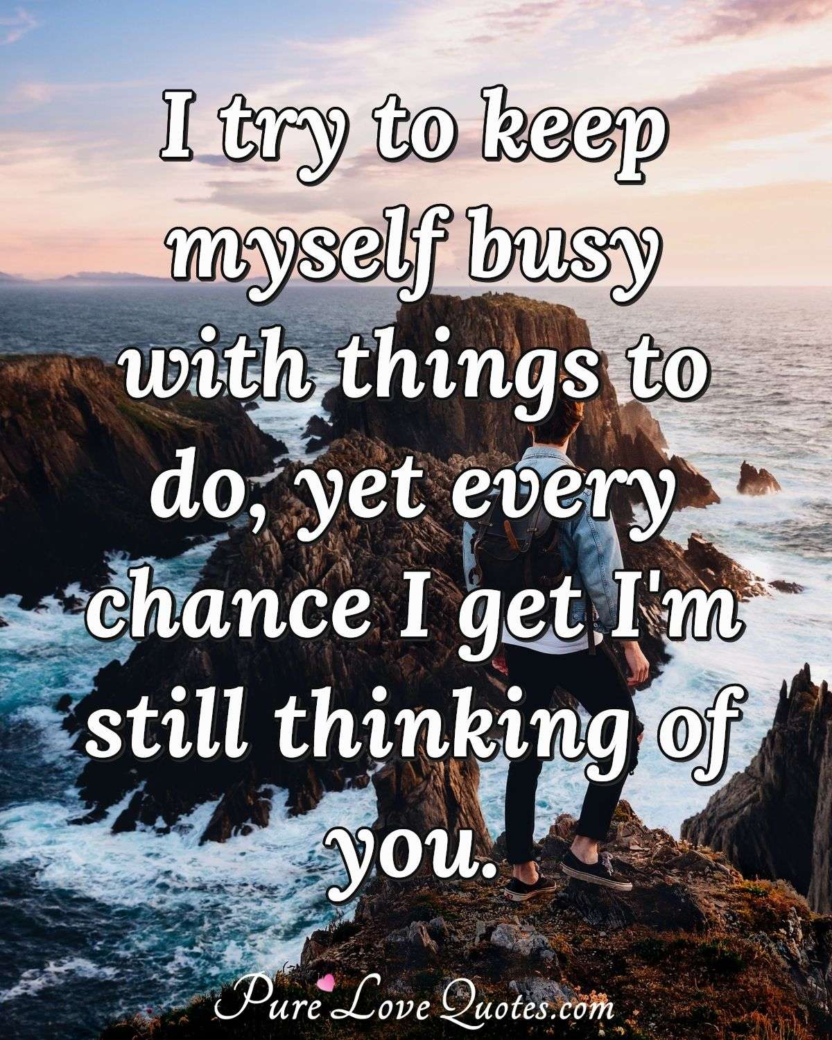 I try to keep myself busy with things to do, yet every chance I get I'm still thinking of you. - Anonymous