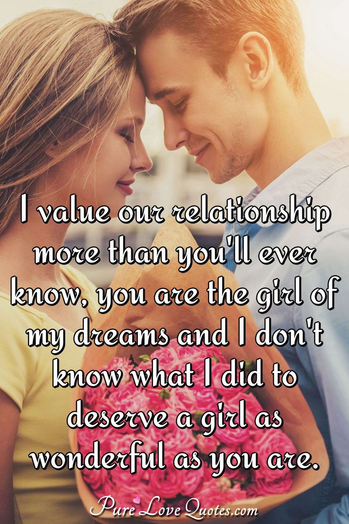 I value our relationship more than you'll ever know, you are the girl of my dreams and I don't know what I did to deserve a girl as wonderful as you are. - PureLoveQuotes.com