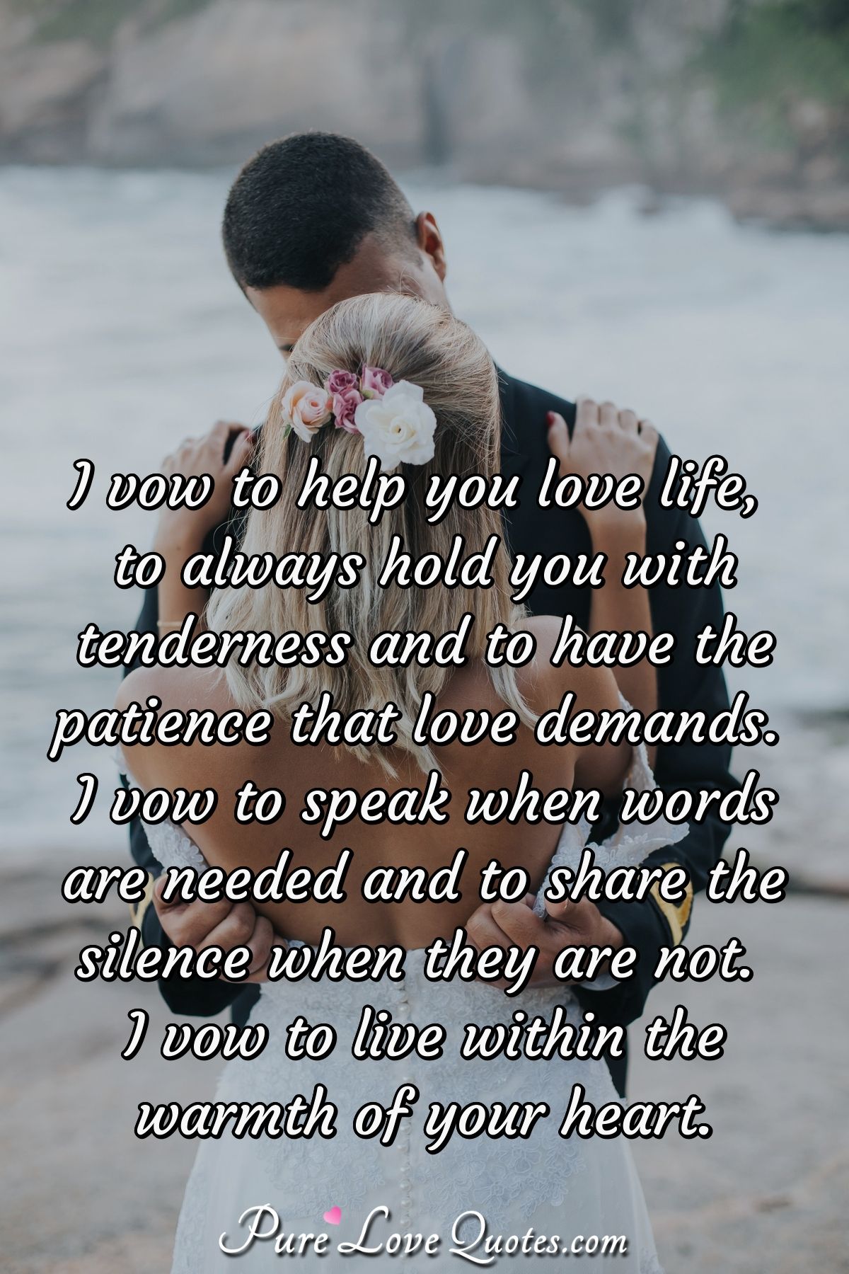 I vow to help you love life, to always hold you with tenderness and to have the patience that love demands. I vow to speak when words are needed and to share the silence when they are not.  I vow to live within the warmth of your heart. - Anonymous