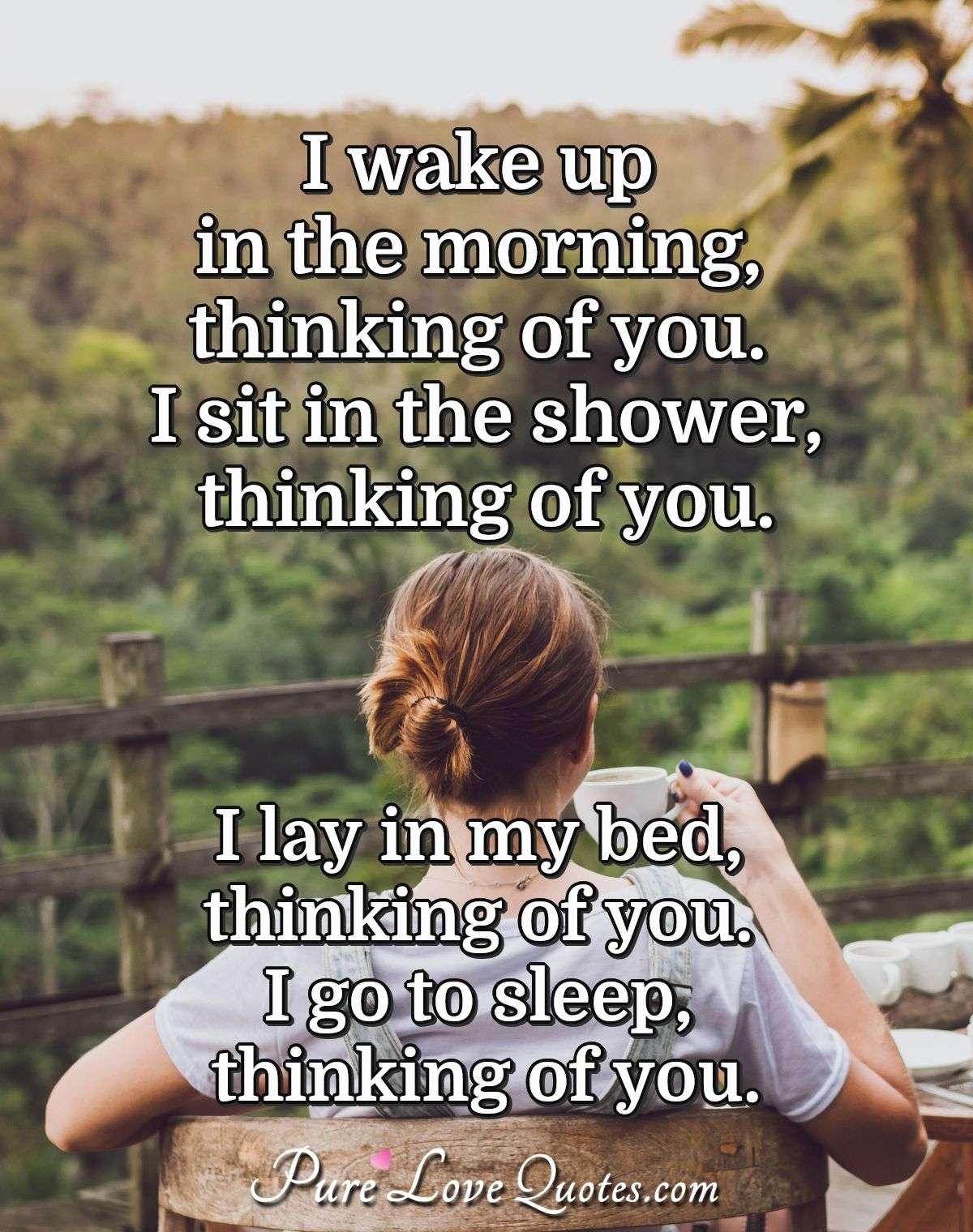 I wake up in the morning, thinking of you. I sit in the shower, thinking of you. I lay in my bed, thinking of you. I go to sleep, thinking of you. - Anonymous