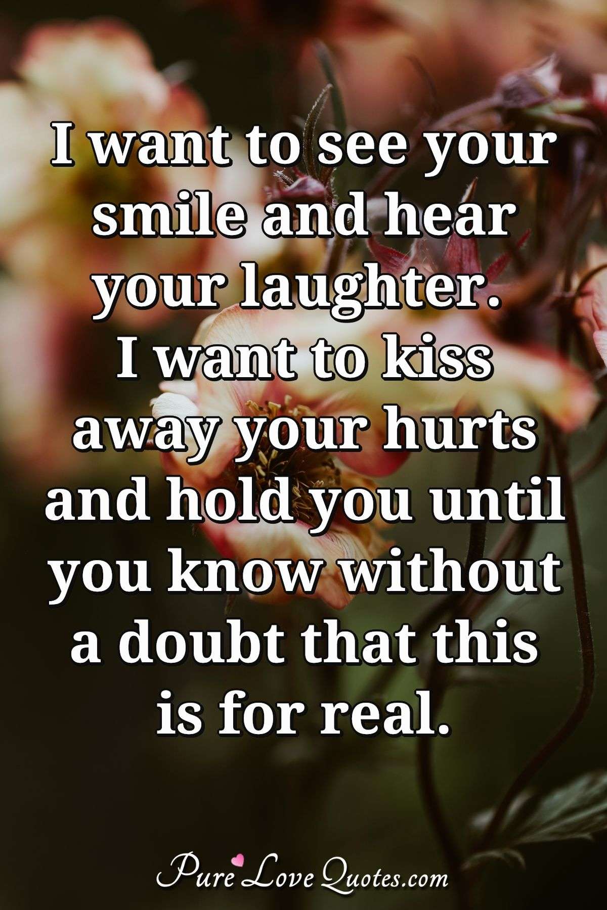 I want to see your smile and hear your laughter. I want to kiss away your hurts and hold you until you know without a doubt that this is for real. - Anonymous