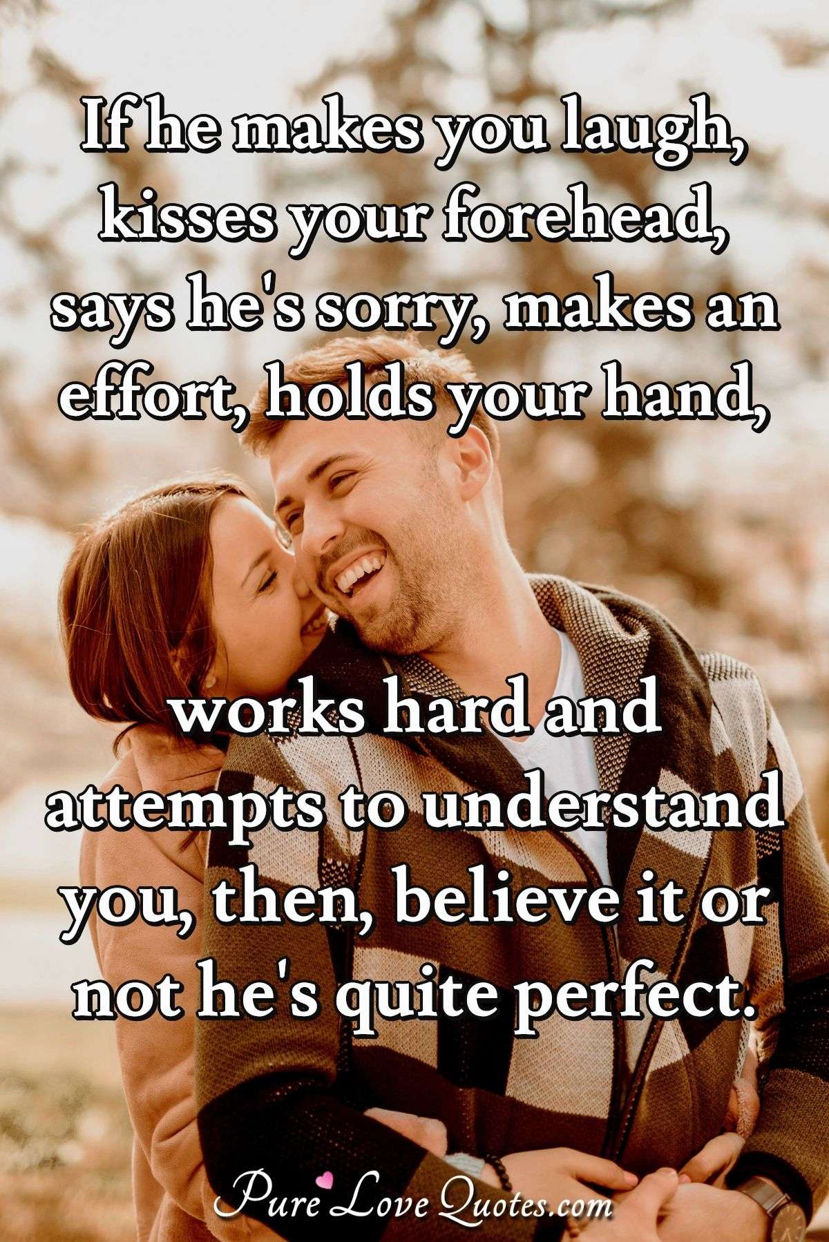 If he makes you laugh, kisses your forehead, says he's sorry, makes an effort, holds your hand, works hard and attempts to understand you, then, believe it or not he's quite perfect. - Anonymous