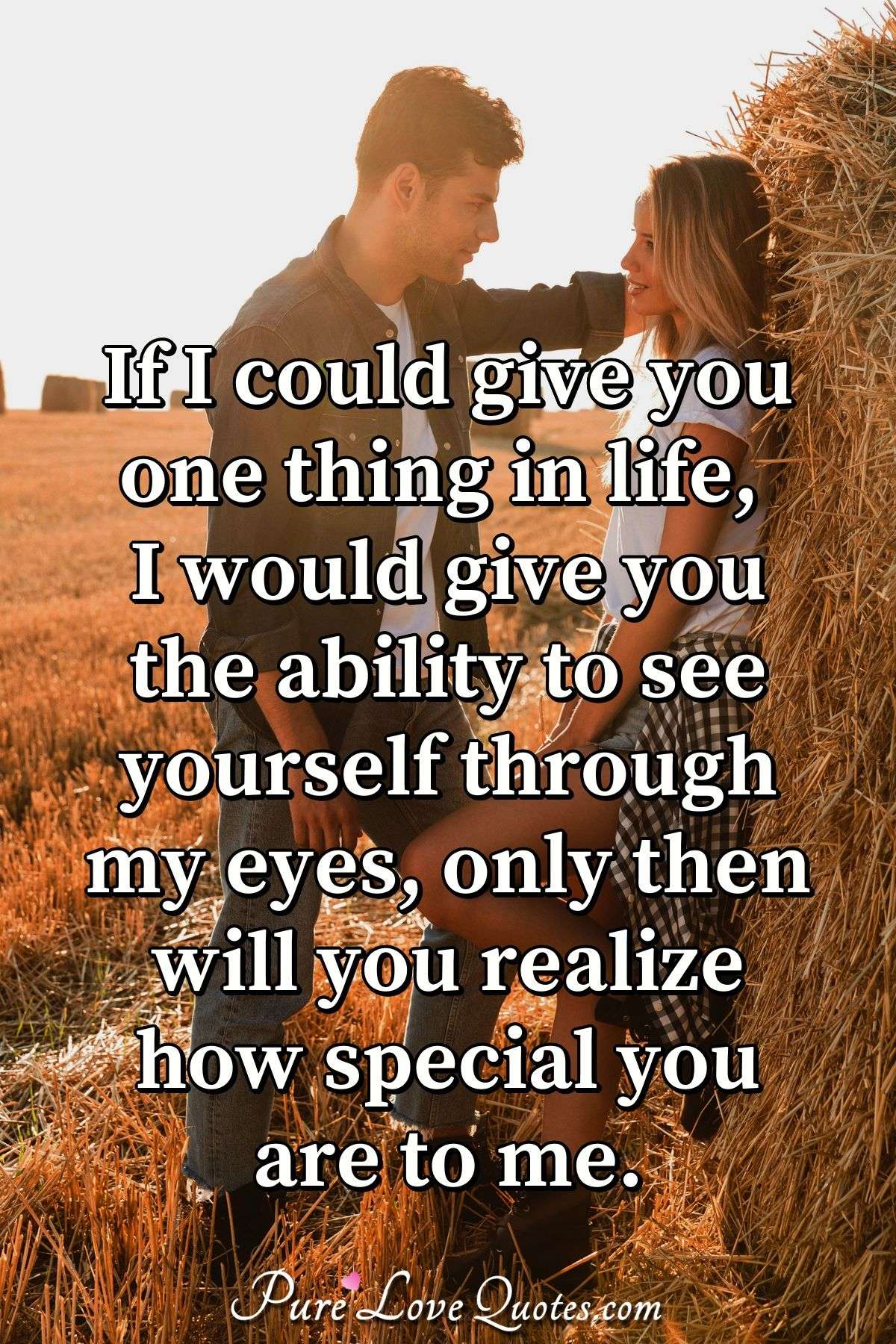 If I could give you one thing in life, I would give you the ability to see yourself through my eyes, only then will you realize how special you are to me. - Anonymous