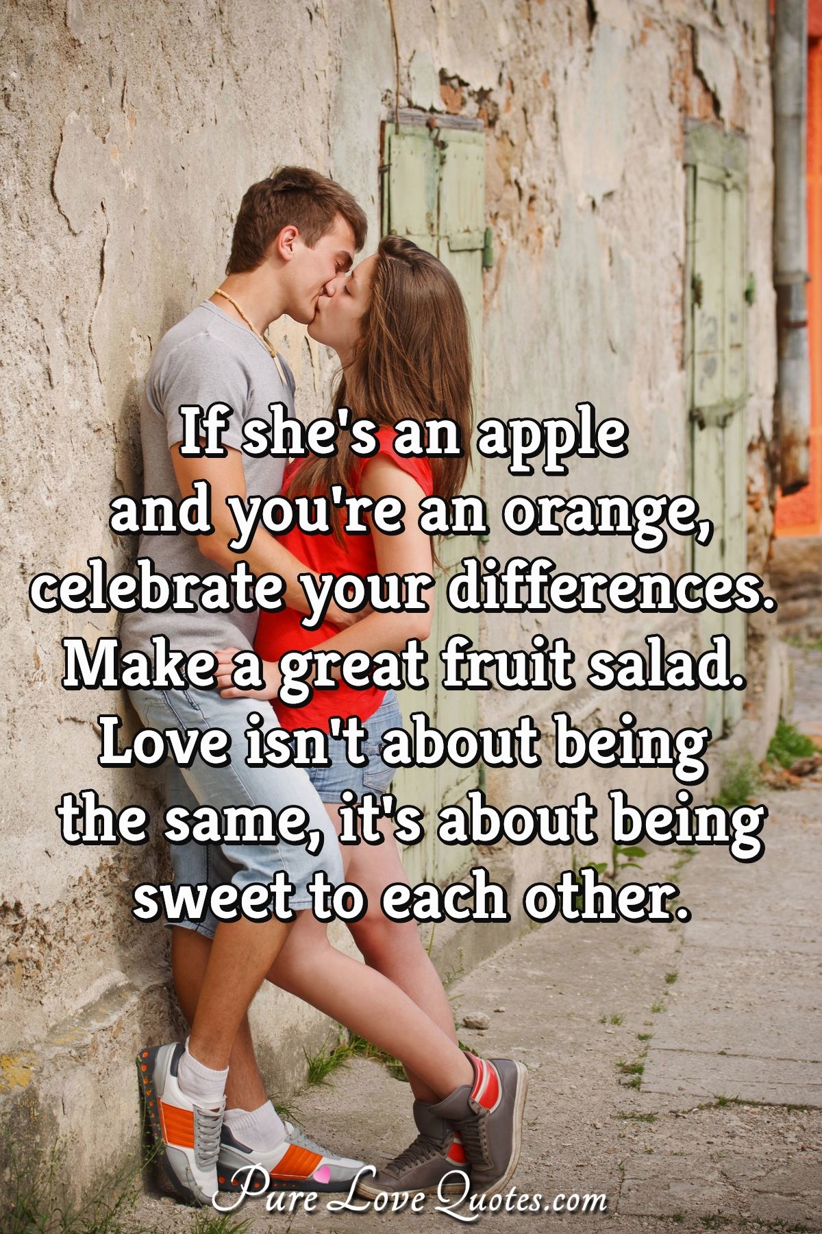 If she's an apple and you're an orange, celebrate your differences. Make a great fruit salad. Love isn't about being the same, it's about being sweet to each other. - Anonymous