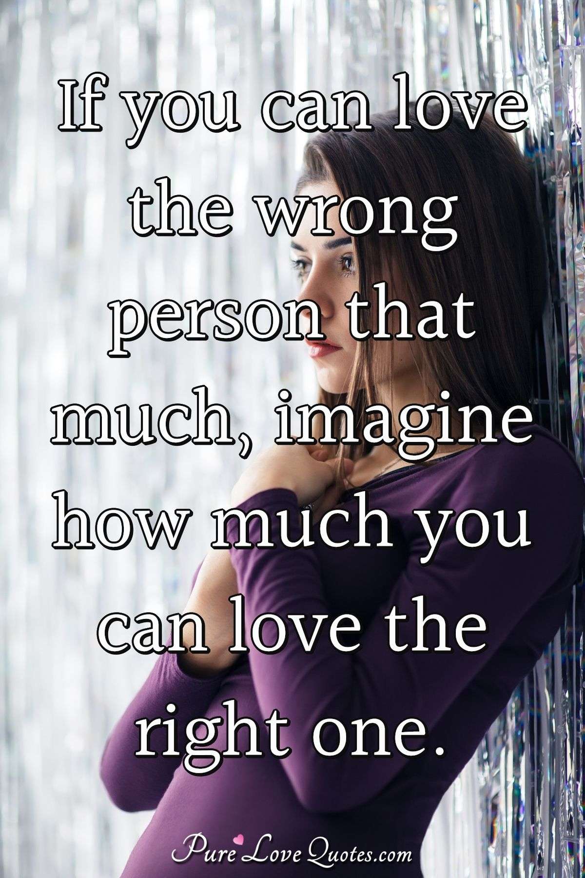 If you can love the wrong person that much, imagine how much you can love the right one. - Anonymous