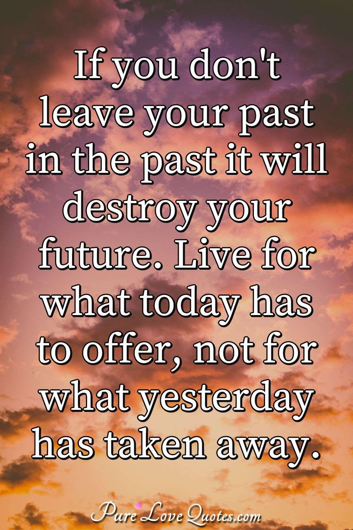 If you don't leave your past in the past it will destroy your future. Live for what today has to offer, not for what yesterday has taken away. - Anonymous