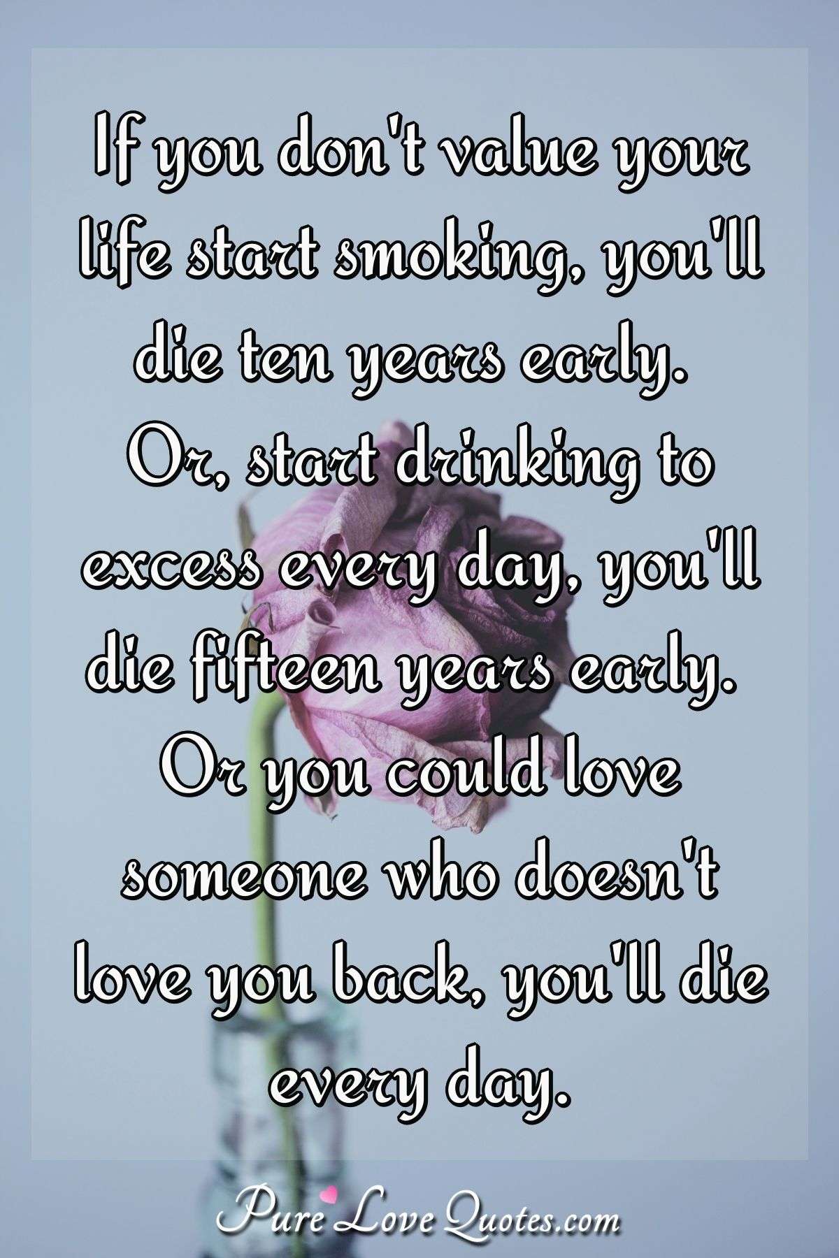 If you don't value your life start smoking, you'll die ten years early. Or, start drinking to excess every day, you'll die fifteen years early. Or you could love someone who doesn't love you back, you'll die every day. - Anonymous