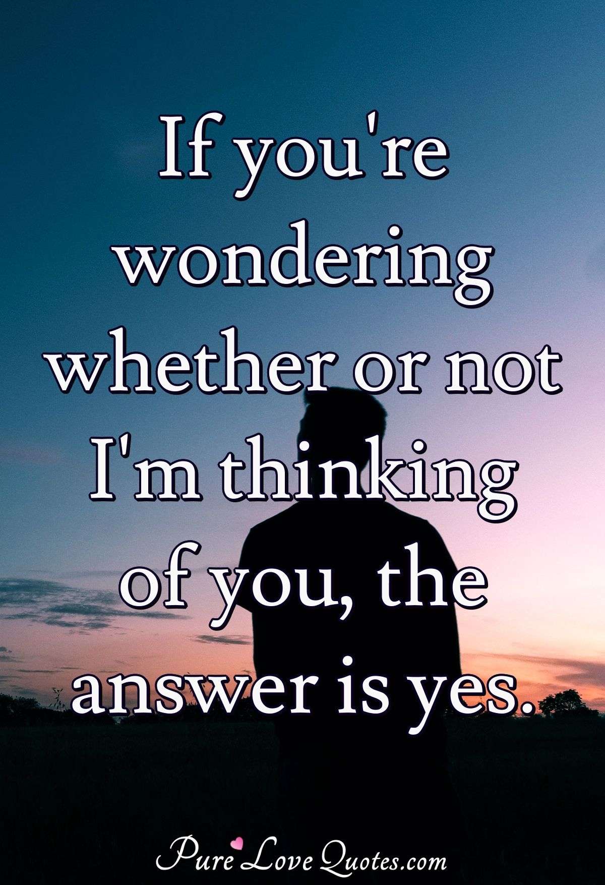 If you're wondering whether or not I'm thinking of you, the answer is yes. - Anonymous