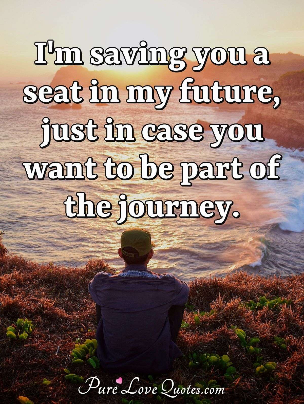 I'm saving you a seat in my future, just in case you want to be part of the journey. - Anonymous