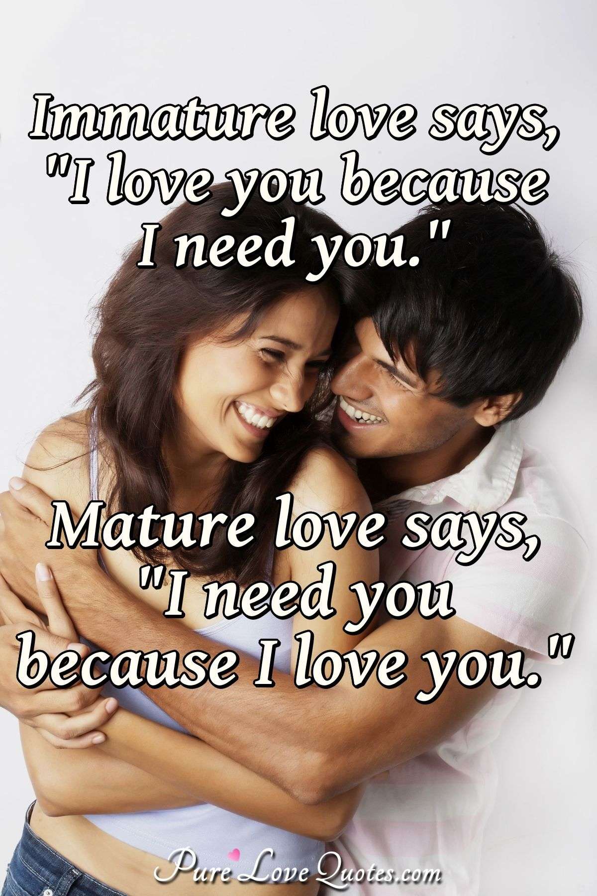 Immature love says, "I love you because I need you." Mature love says, "I need you because I love you."