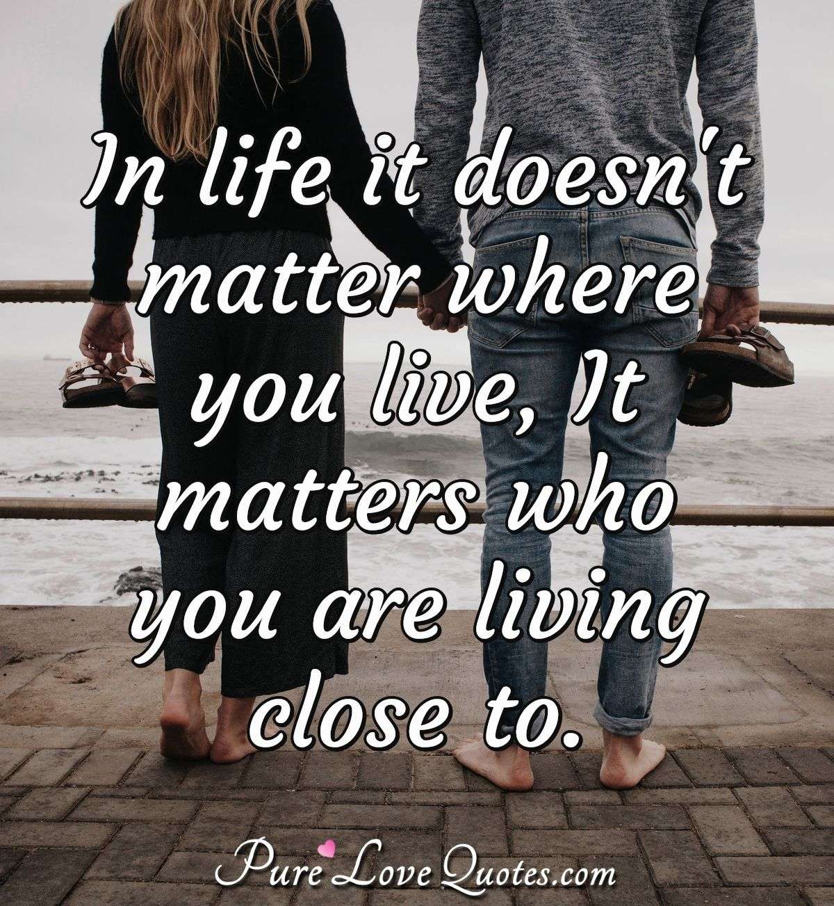 In life it doesn't matter where you live, It matters who you are living close to. - Anonymous