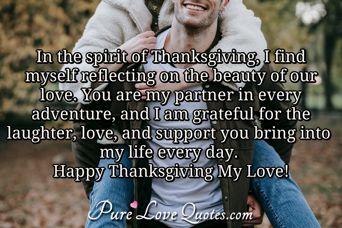 In the spirit of Thanksgiving, I find myself reflecting on the beauty of our love. You are my partner in every adventure, and I am grateful for the laughter, love, and support you bring into my life every day. Happy Thanksgiving My Love! - Anonymous