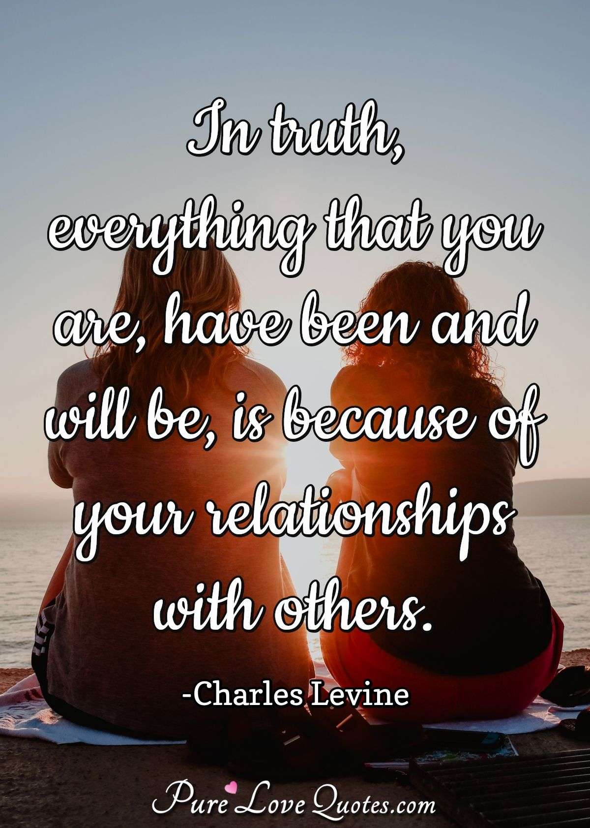 In truth, everything that you are, have been and will be, is because of your relationships with others. - Charles Levine