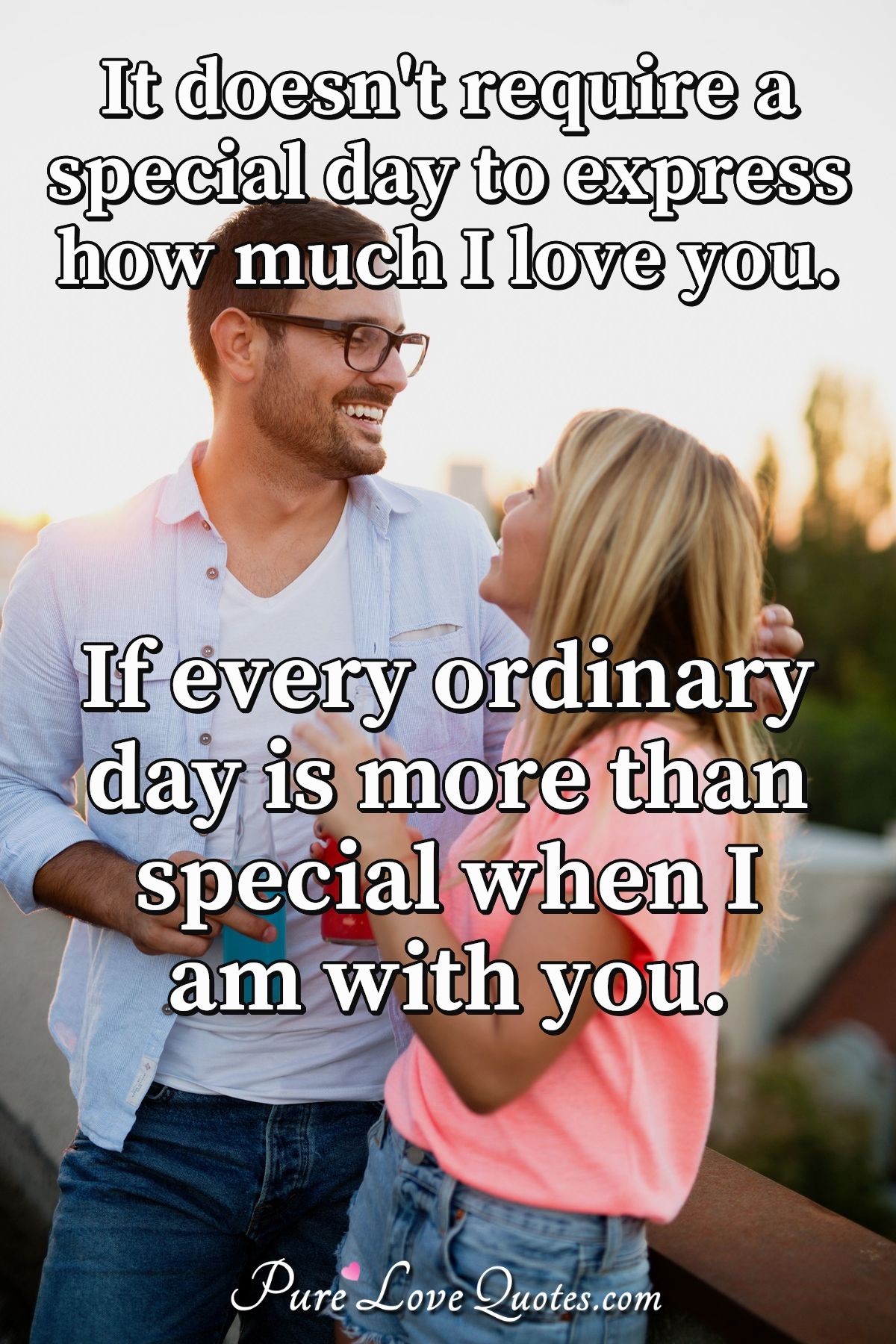 It doesn't require a special day to express how much I love you. If every ordinary day is more than special when I am with you. - Anonymous