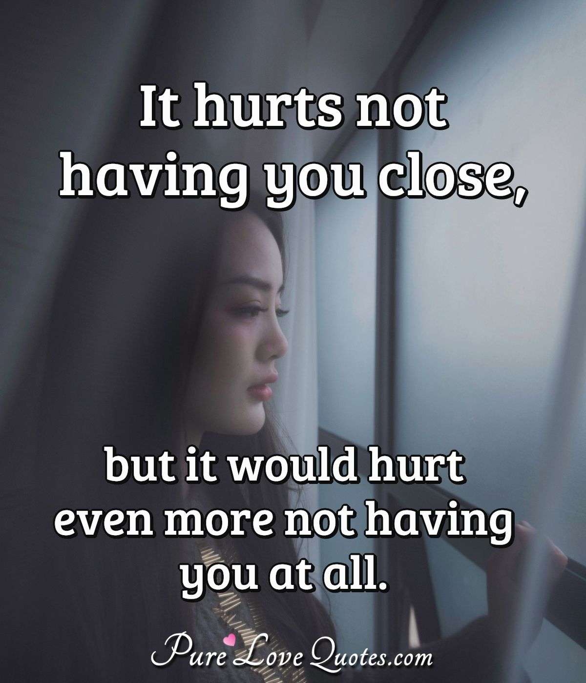 It hurts not having you close, but it would hurt even more not having you at all. - Anonymous