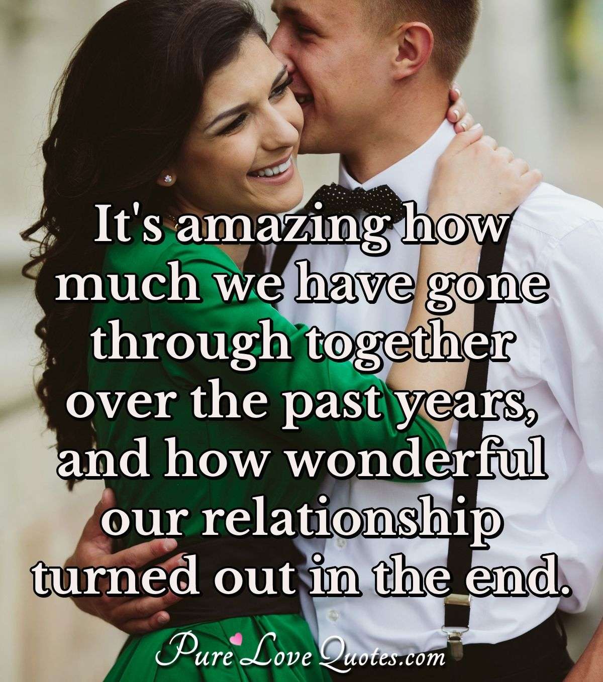 It's amazing how much we have gone through together over the past years, and how wonderful our relationship turned out in the end. - PureLoveQuotes.com