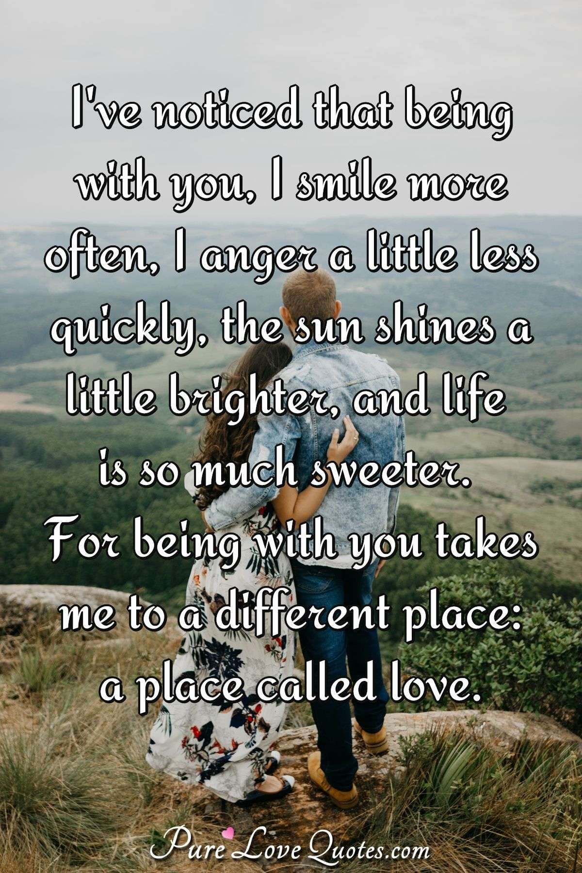 I've noticed that being with you, I smile more often, I anger a little less quickly, the sun shines a little brighter, and life is so much sweeter. For being with you takes me to a different place: a place called love. - Anonymous