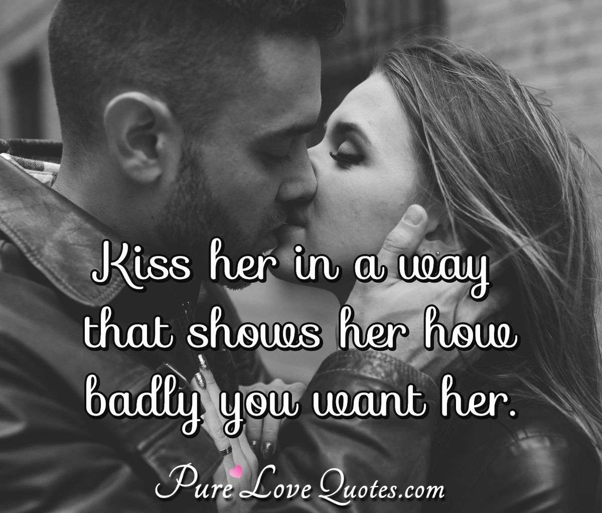 Kiss her in a way that shows her how badly you want her. - Anonymous