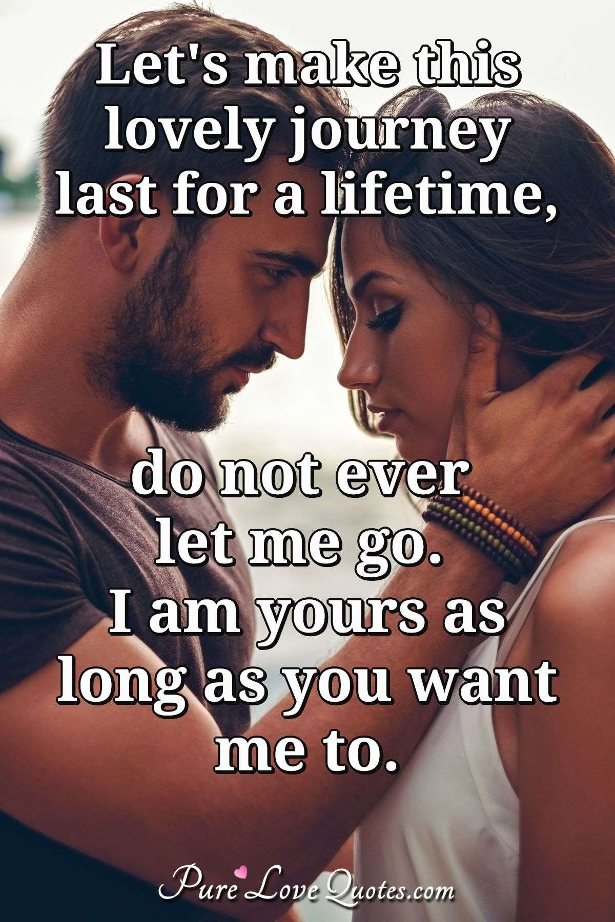 Let's make this lovely journey last for a lifetime, do not ever let me go. I am yours as long as you want me to. - Anonymous