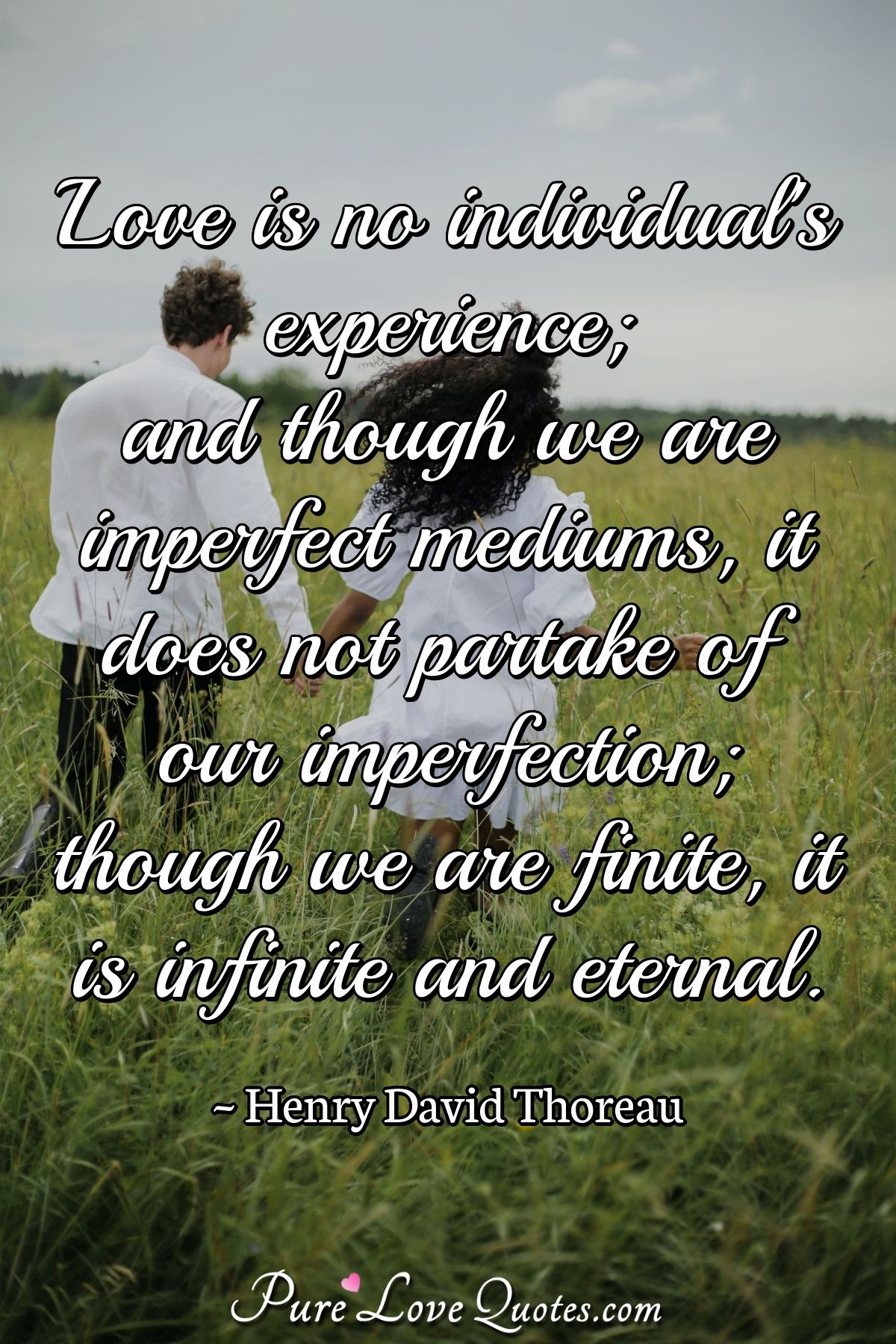 Love is no individual's experience; and though we are imperfect mediums, it does not partake of our imperfection; though we are finite, it is infinite and eternal. - Henry David Thoreau