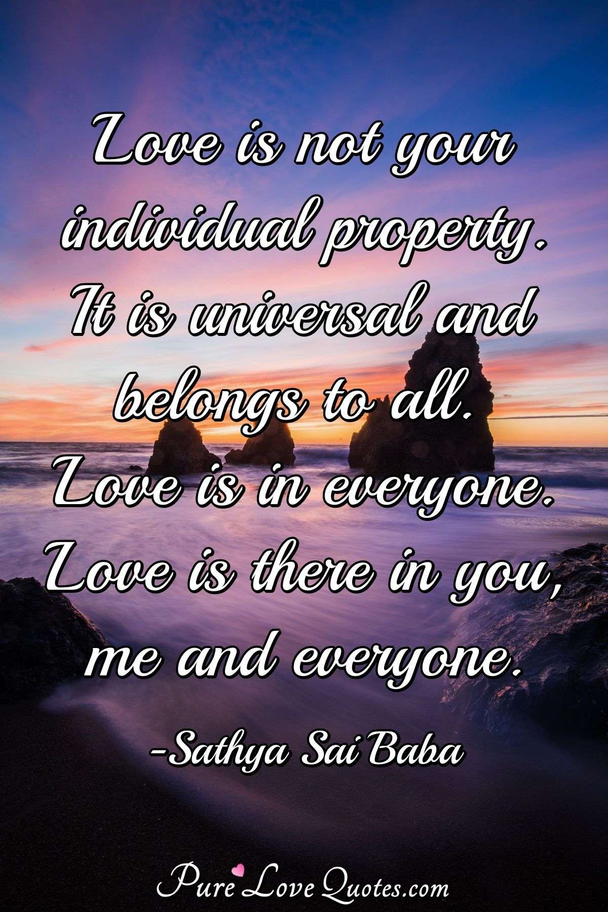 Love is not your individual property. It is universal and belongs to all. Love is in everyone. Love is there in you, me and everyone. - Sathya Sai Baba