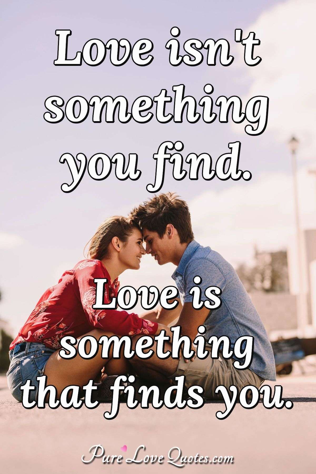 Love isn't something you find. Love is something that finds you. - Anonymous