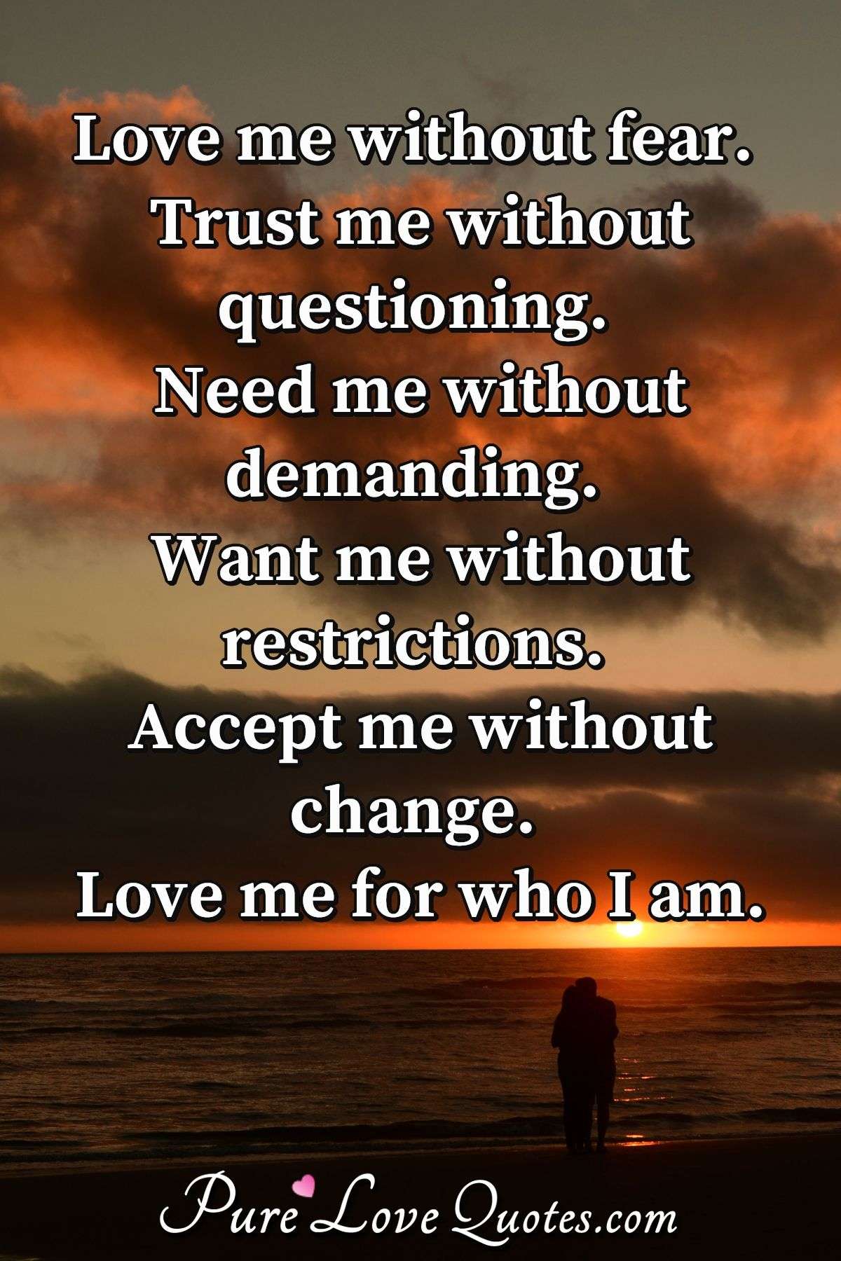 Love me without fear. Trust me without questioning. Need me without demanding. Want me without restrictions. Accept me without change. Love me for who I am. - Anonymous