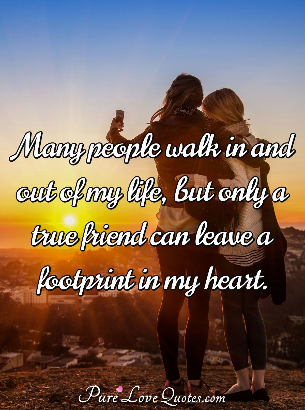 Many people walk in and out of my life, but only a true friend can leave a footprint in my heart. - Anonymous