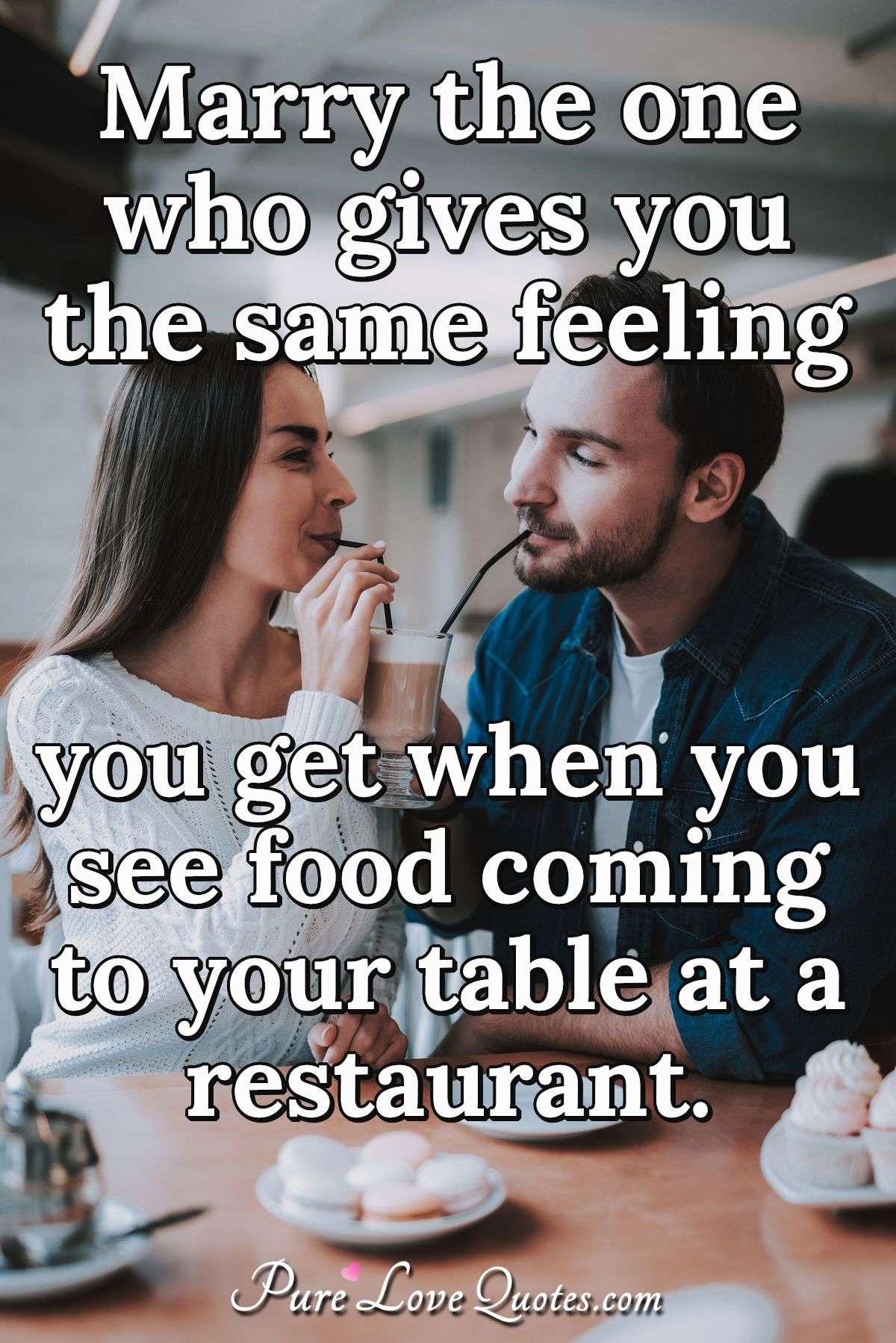 Marry the one who gives you the same feeling you get when you see food coming to your table at a restaurant. - Anonymous