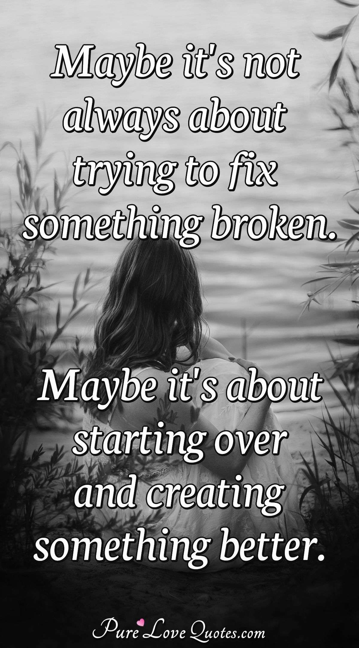 Maybe it's not always about trying to fix something broken. Maybe it's about starting over and creating something better. - Anonymous