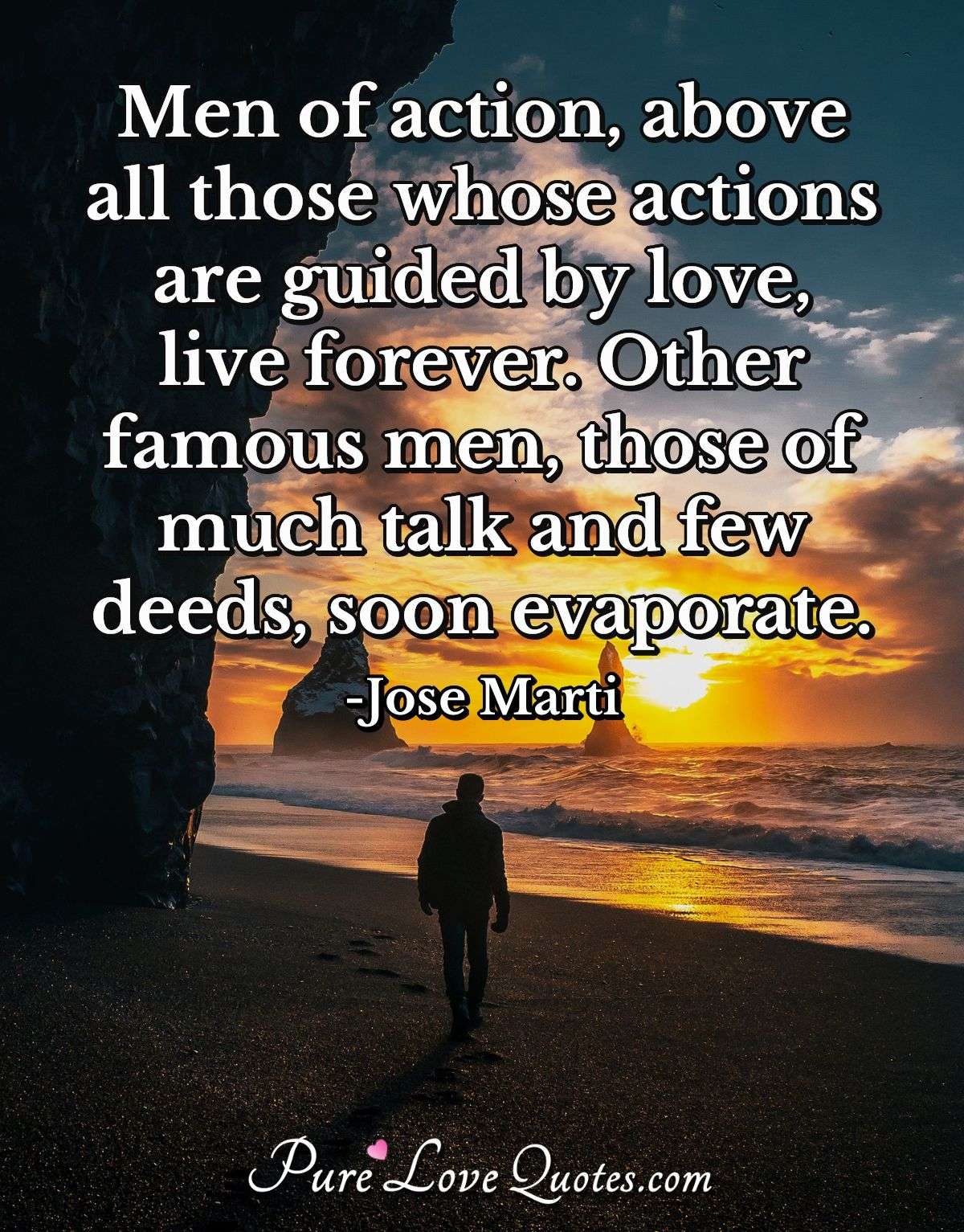 Men of action, above all those whose actions are guided by love, live forever. Other famous men, those of much talk and few deeds, soon evaporate. - Jose Marti