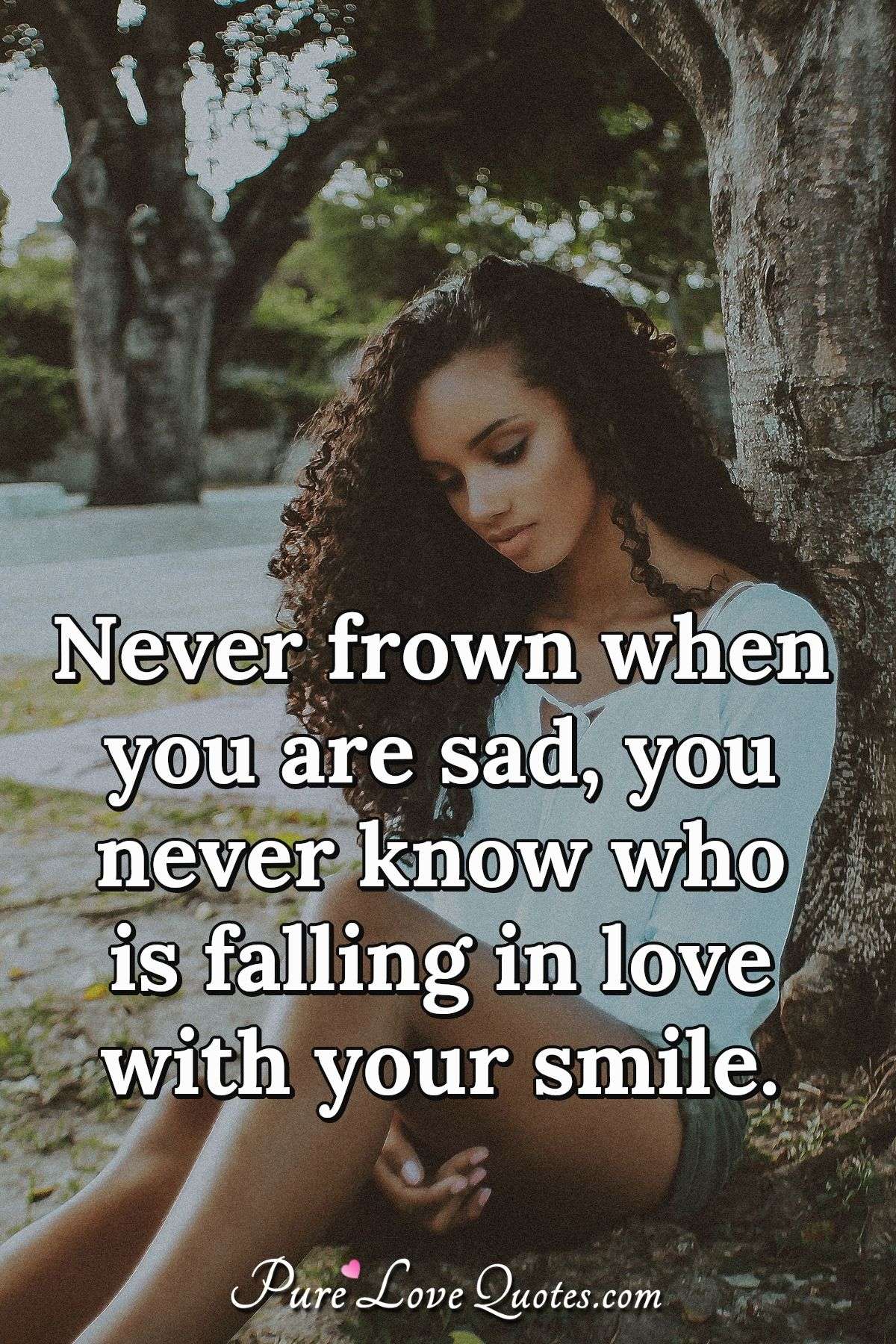 Never frown when you are sad, you never know who is falling in love with your smile. - Anonymous