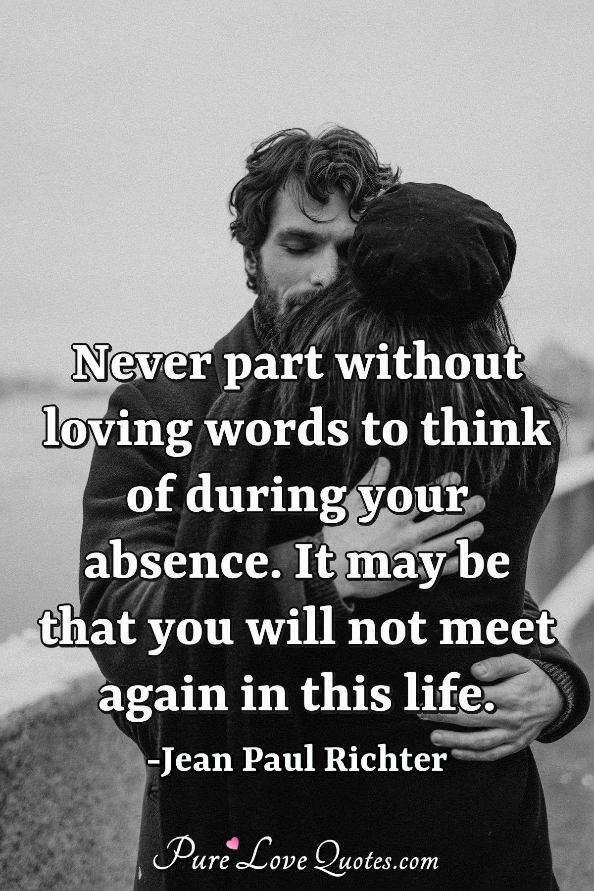 Never part without loving words to think of during your absence. It may be that you will not meet again in this life. - Jean Paul Richter