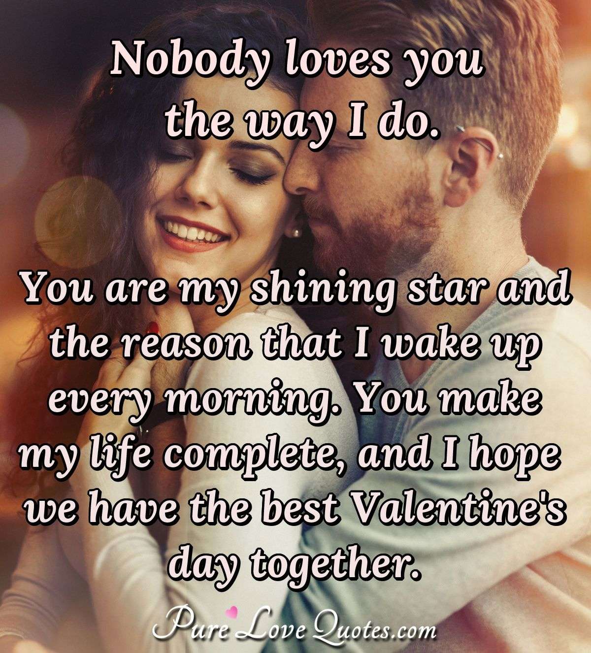 Nobody loves you the way I do. You are my shining star and the reason that I wake up every morning. You make my life complete, and I hope we have the best Valentine's day together. - Anonymous