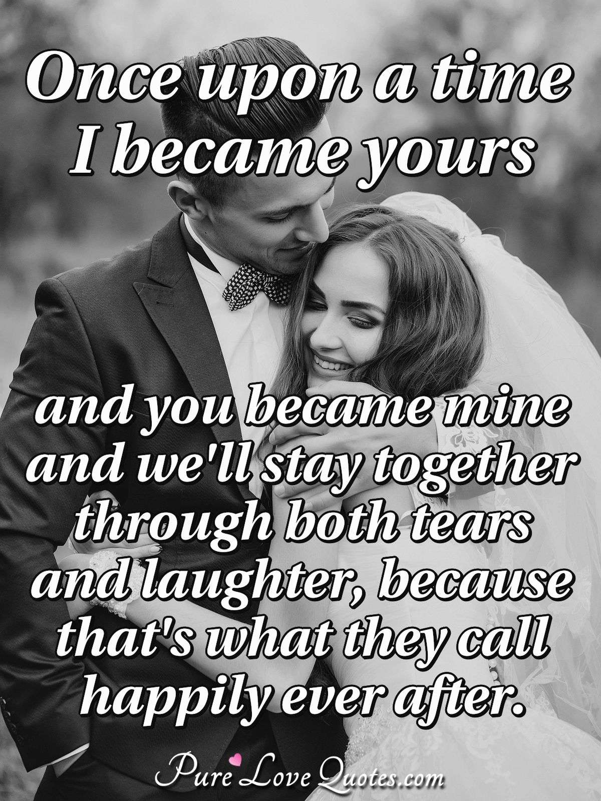 Once upon a time I became yours and you became mine and we'll stay together through both tears and laughter, because that's what they call happily ever after. - Anonymous