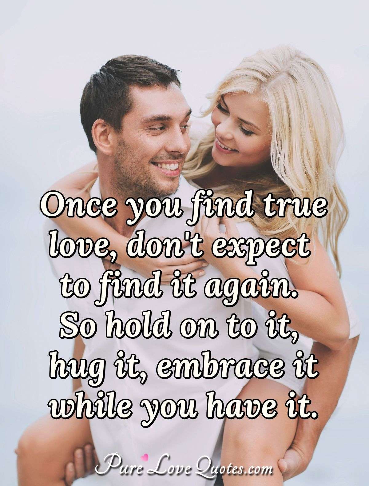 Once you find true love, don't expect to find it again. So hold on to it, hug it, embrace it while you have it. - Anonymous