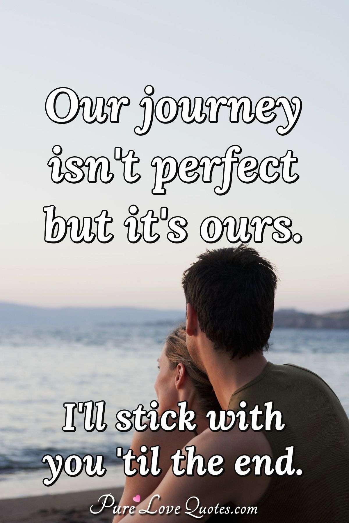 Our journey isn't perfect but it's ours. I'll stick with you 'til the end. - Anonymous