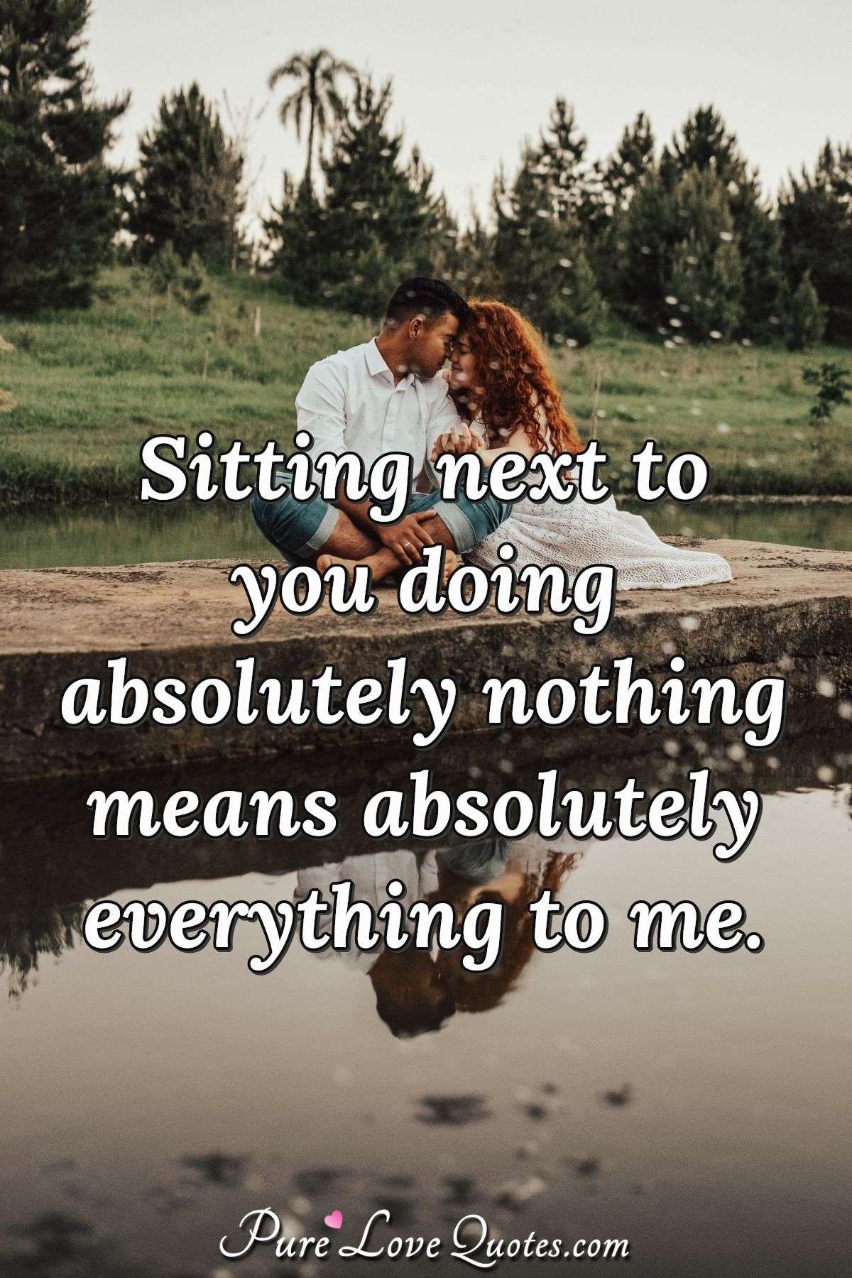 Sitting next to you doing absolutely nothing means absolutely everything to me. - Anonymous