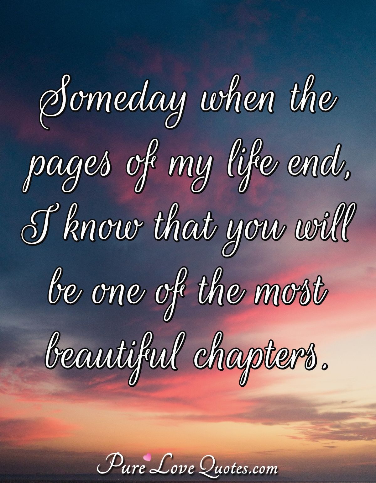 Someday when the pages of my life end, I know that you will be one of the most beautiful chapters. - Anonymous