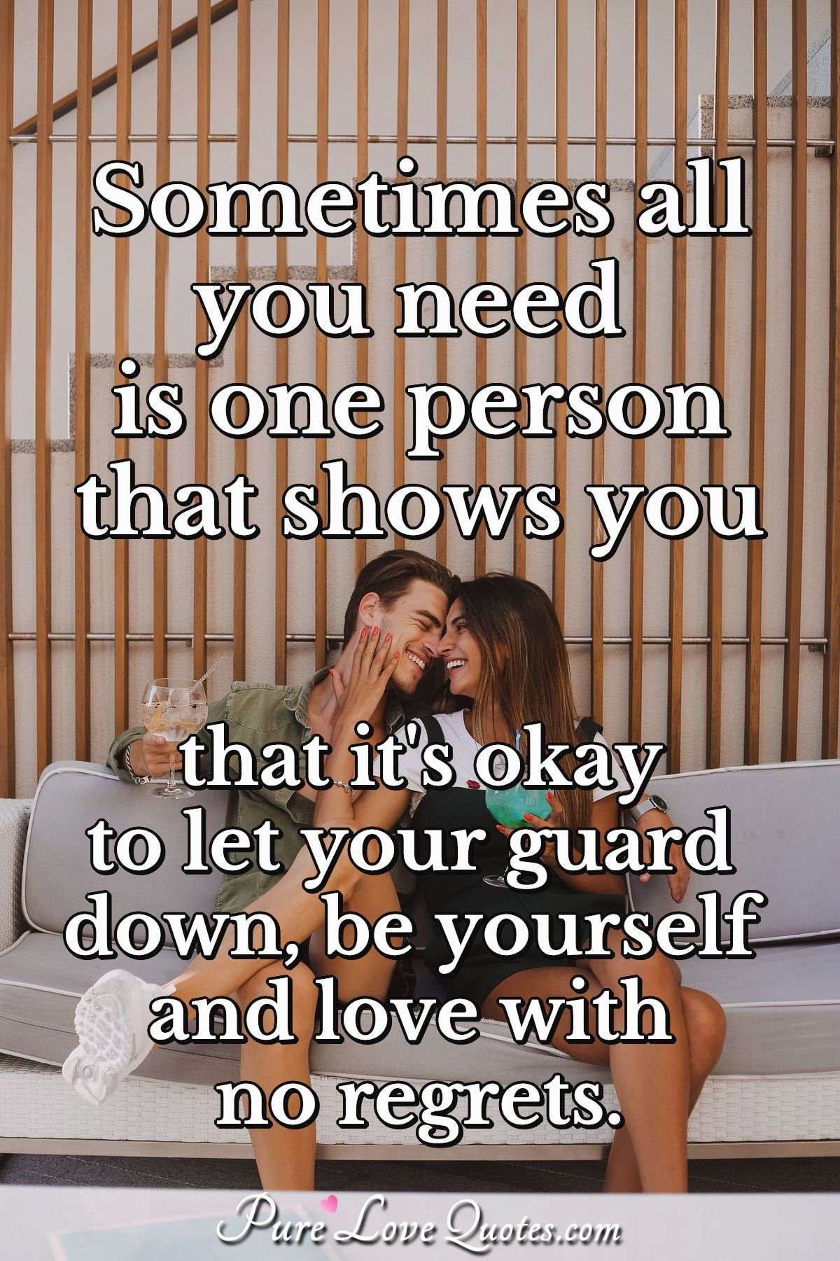 Sometimes all you need is one person that shows you that it's okay to let your guard down, be yourself and love with no regrets. - Anonymous