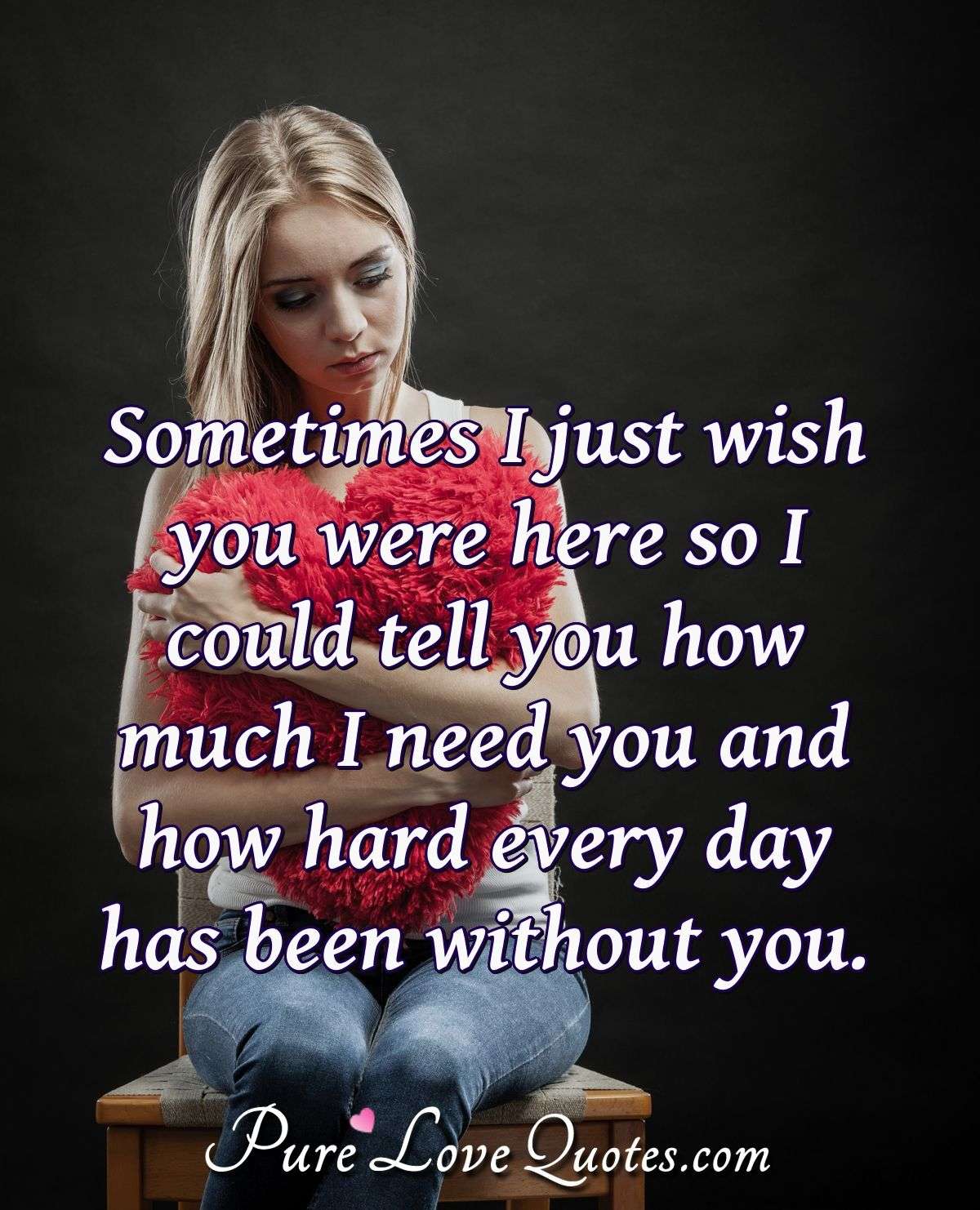 Sometimes I just wish you were here so I could tell you how much I need you and how hard every day has been without you. - Anonymous