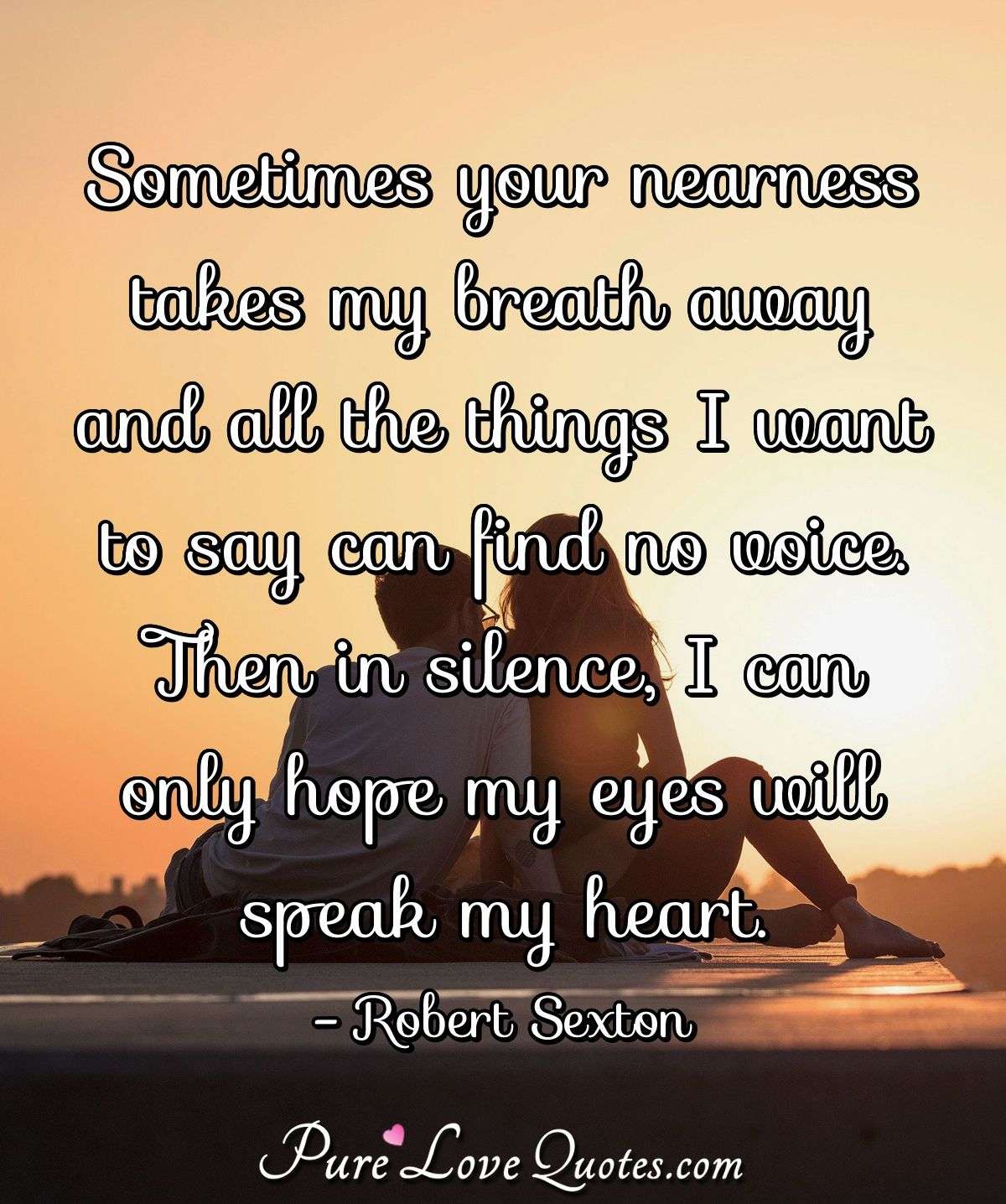 Sometimes your nearness takes my breath away and all the things I want to say can find no voice. Then in silence, I can only hope my eyes will speak my heart. - Robert Sexton