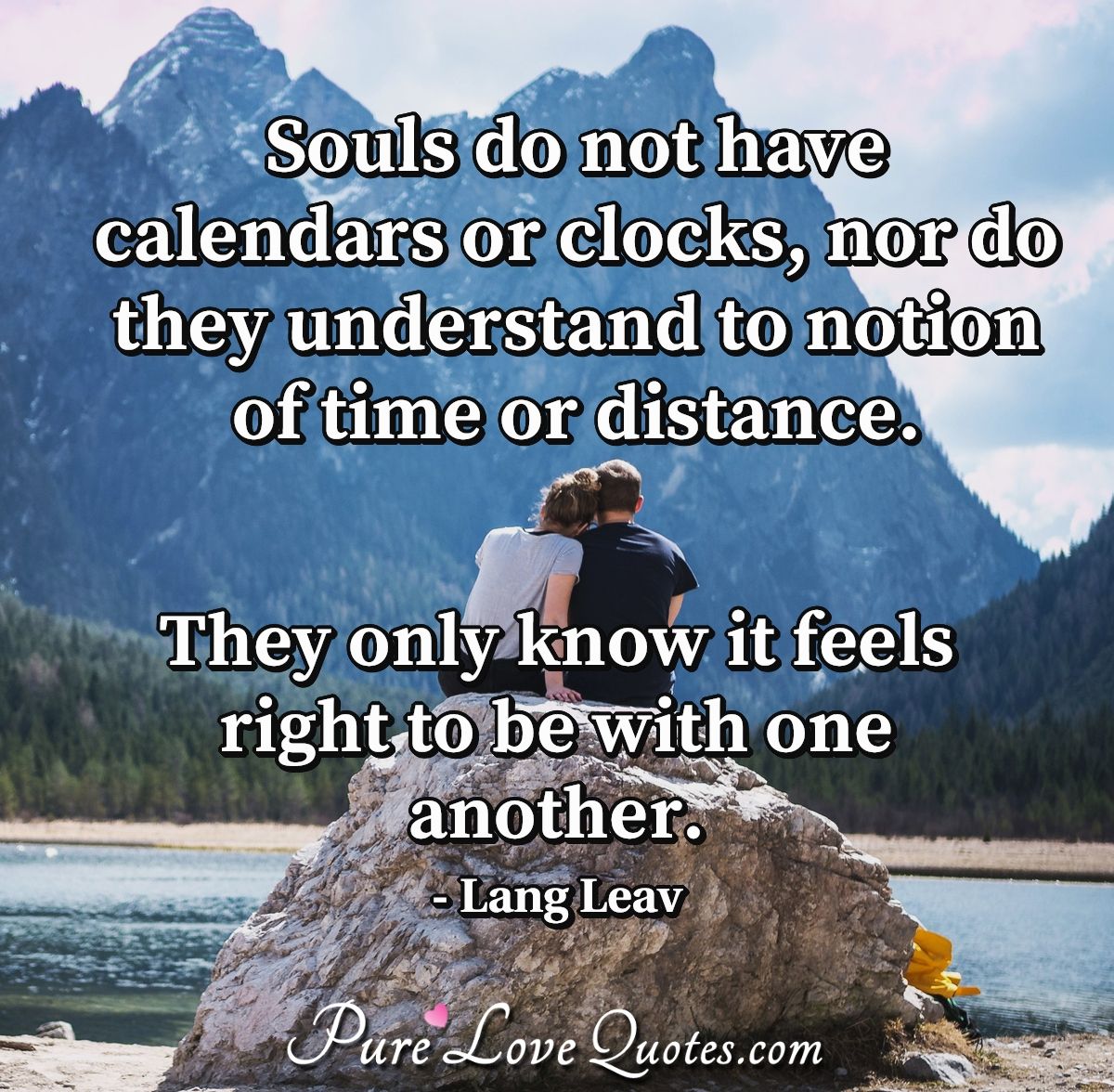 Souls do not have calendars or clocks, nor do they understand to notion of time or distance. They only know it feels right to be with one another. - Lang Leav